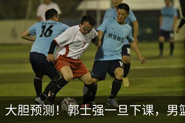 大胆预测！郭士强一旦下课，男篮新主帅99％在以下会在这三人之间产生
