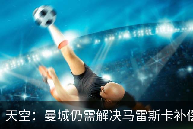 天空：曼城仍需解决马雷斯卡补偿问题，锋线引援关注克鲁皮