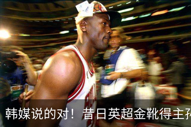 韩媒说的对！昔日英超金靴得主孙兴慜，已不复当年神勇
